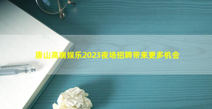 唐山高端娱乐2023夜场招聘带来更多机会